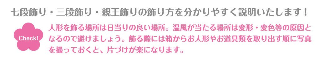 「七段飾り・三段飾り・親王飾りの飾り方を分かりやすく説明いたします!」という見出しの下に「人形を飾る場所は日当りの良い場所。温風が当たる場所は変形・変色等の原因と
なるので避けましょう。飾る際には箱からお人形やお道具類を取り出す順に写真を撮っておくと、片づけが楽になります。」という補足文が書かれている。